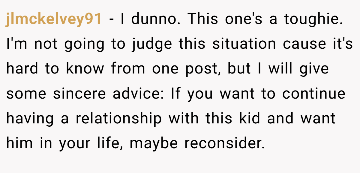 jlmckelvey91 − I dunno. This one's a toughie. I'm not going to judge this situation cause it's hard to know from one post, but I will give some sincere advice: If you want to continue having a relationship with this kid and want him in your life, maybe reconsider.