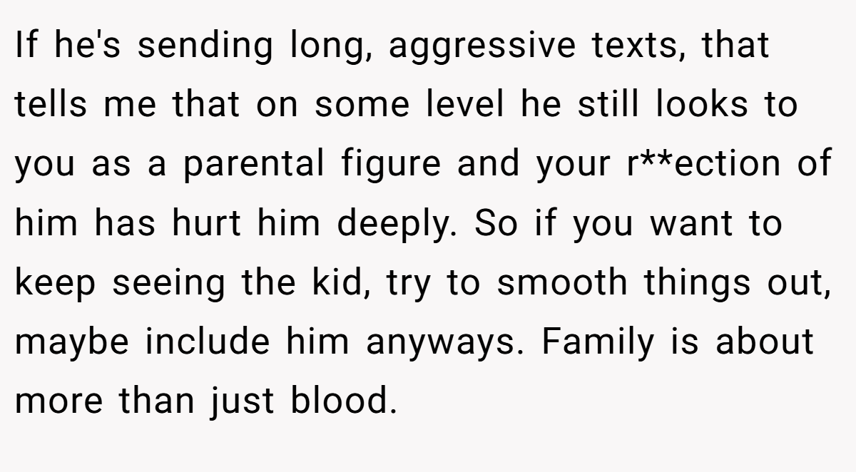 If he's sending long, aggressive texts, that tells me that on some level he still looks to you as a parental figure and your r**ection of him has hurt him deeply. So if you want to keep seeing the kid, try to smooth things out, maybe include him anyways. Family is about more than just blood.