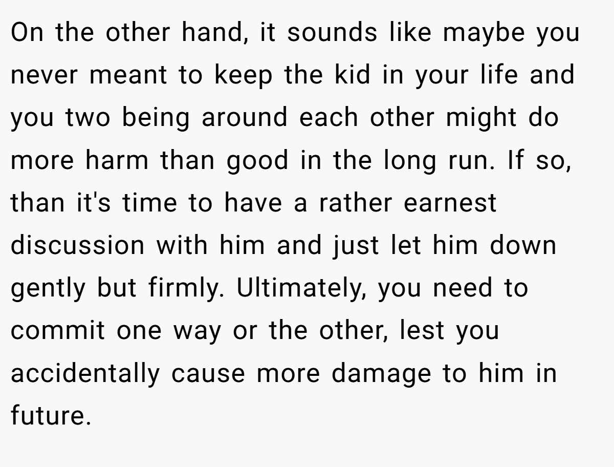 On the other hand, it sounds like maybe you never meant to keep the kid in your life and you two being around each other might do more harm than good in the long run. If so, than it's time to have a rather earnest discussion with him and just let him down gently but firmly. Ultimately, you need to commit one way or the other, lest you accidentally cause more damage to him in future.