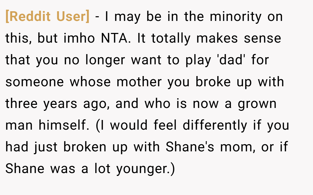 [Reddit User] − I may be in the minority on this, but imho NTA. It totally makes sense that you no longer want to play 'dad' for someone whose mother you broke up with three years ago, and who is now a grown man himself. (I would feel differently if you had just broken up with Shane's mom, or if Shane was a lot younger.)