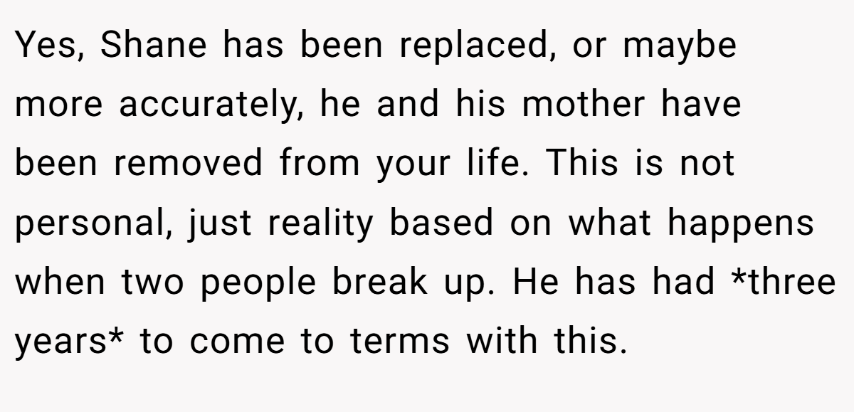 Yes, Shane has been replaced, or maybe more accurately, he and his mother have been removed from your life. This is not personal, just reality based on what happens when two people break up. He has had *three years* to come to terms with this.