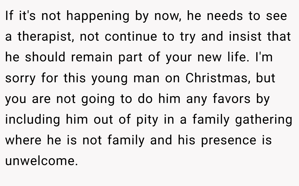 If it's not happening by now, he needs to see a therapist, not continue to try and insist that he should remain part of your new life. I'm sorry for this young man on Christmas, but you are not going to do him any favors by including him out of pity in a family gathering where he is not family and his presence is unwelcome.