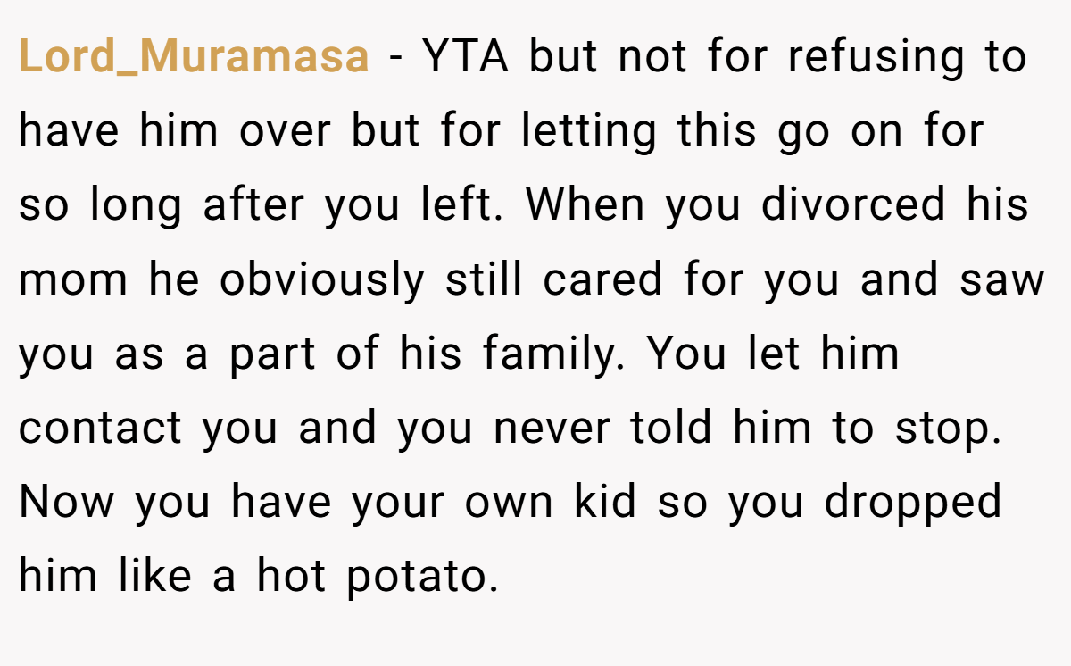 Lord_Muramasa − YTA but not for refusing to have him over but for letting this go on for so long after you left. When you divorced his mom he obviously still cared for you and saw you as a part of his family. You let him contact you and you never told him to stop. Now you have your own kid so you dropped him like a hot potato.