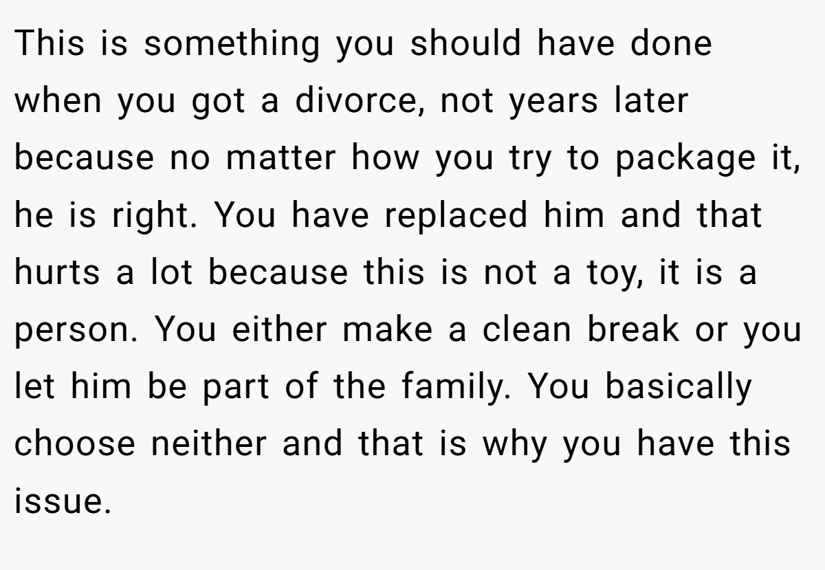 This is something you should have done when you got a divorce, not years later because no matter how you try to package it, he is right. You have replaced him and that hurts a lot because this is not a toy, it is a person. You either make a clean break or you let him be part of the family. You basically choose neither and that is why you have this issue.