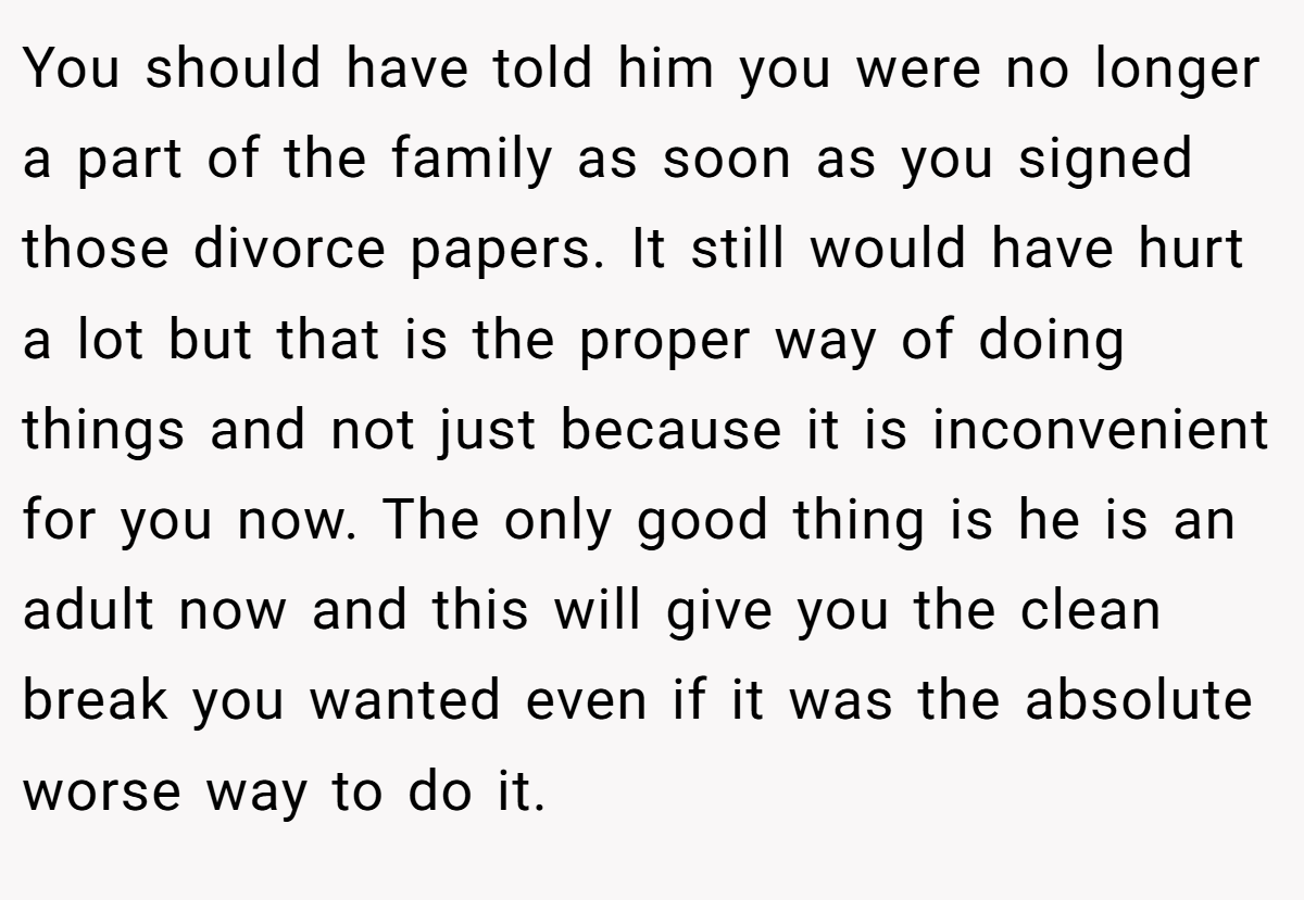 You should have told him you were no longer a part of the family as soon as you signed those divorce papers. It still would have hurt a lot but that is the proper way of doing things and not just because it is inconvenient for you now. The only good thing is he is an adult now and this will give you the clean break you wanted even if it was the absolute worse way to do it.