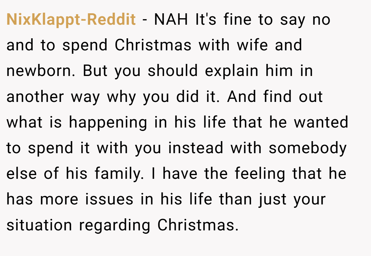 NixKlappt-Reddit − NAH It's fine to say no and to spend Christmas with wife and newborn. But you should explain him in another way why you did it. And find out what is happening in his life that he wanted to spend it with you instead with somebody else of his family. I have the feeling that he has more issues in his life than just your situation regarding Christmas.