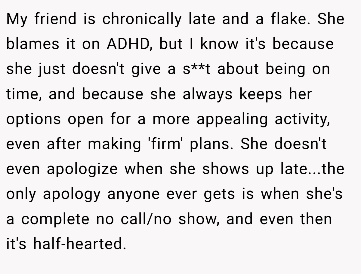 My friend is chronically late and a flake. She blames it on ADHD, but I know it's because she just doesn't give a s**t about being on time, and because she always keeps her options open for a more appealing activity, even after making 'firm' plans. She doesn't even apologize when she shows up late...the only apology anyone ever gets is when she's a complete no call/no show, and even then it's half-hearted.