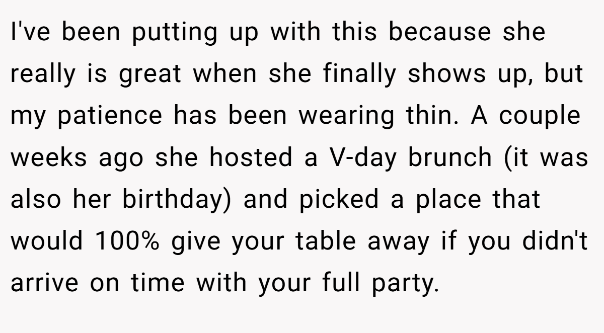 I've been putting up with this because she really is great when she finally shows up, but my patience has been wearing thin. A couple weeks ago she hosted a V-day brunch (it was also her birthday) and picked a place that would 100% give your table away if you didn't arrive on time with your full party.