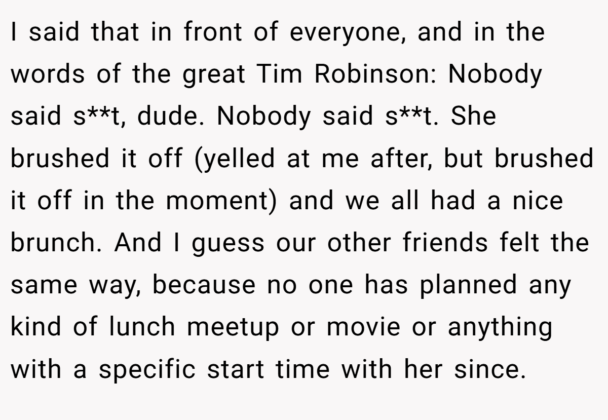 I said that in front of everyone, and in the words of the great Tim Robinson: Nobody said s**t, dude. Nobody said s**t. She brushed it off (yelled at me after, but brushed it off in the moment) and we all had a nice brunch. And I guess our other friends felt the same way, because no one has planned any kind of lunch meetup or movie or anything with a specific start time with her since.