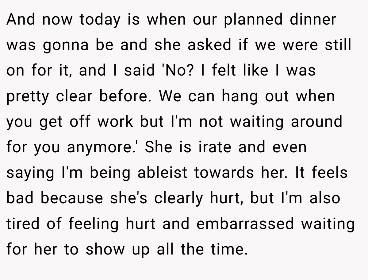 And now today is when our planned dinner was gonna be and she asked if we were still on for it, and I said 'No? I felt like I was pretty clear before. We can hang out when you get off work but I'm not waiting around for you anymore.' She is irate and even saying I'm being ableist towards her. It feels bad because she's clearly hurt, but I'm also tired of feeling hurt and embarrassed waiting for her to show up all the time.