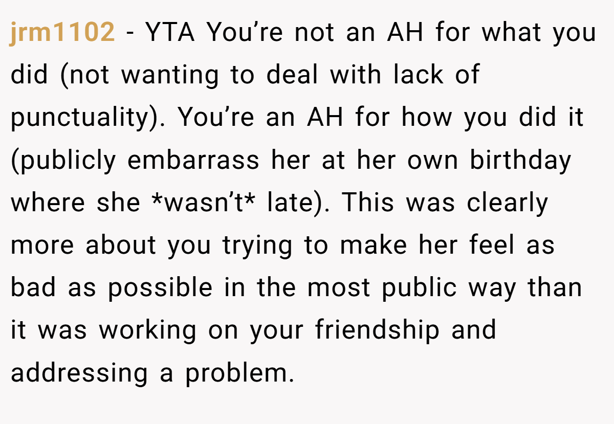 jrm1102 - YTA You’re not an AH for what you did (not wanting to deal with lack of punctuality). You’re an AH for how you did it (publicly embarrass her at her own birthday where she *wasn’t* late). This was clearly more about you trying to make her feel as bad as possible in the most public way than it was working on your friendship and addressing a problem.