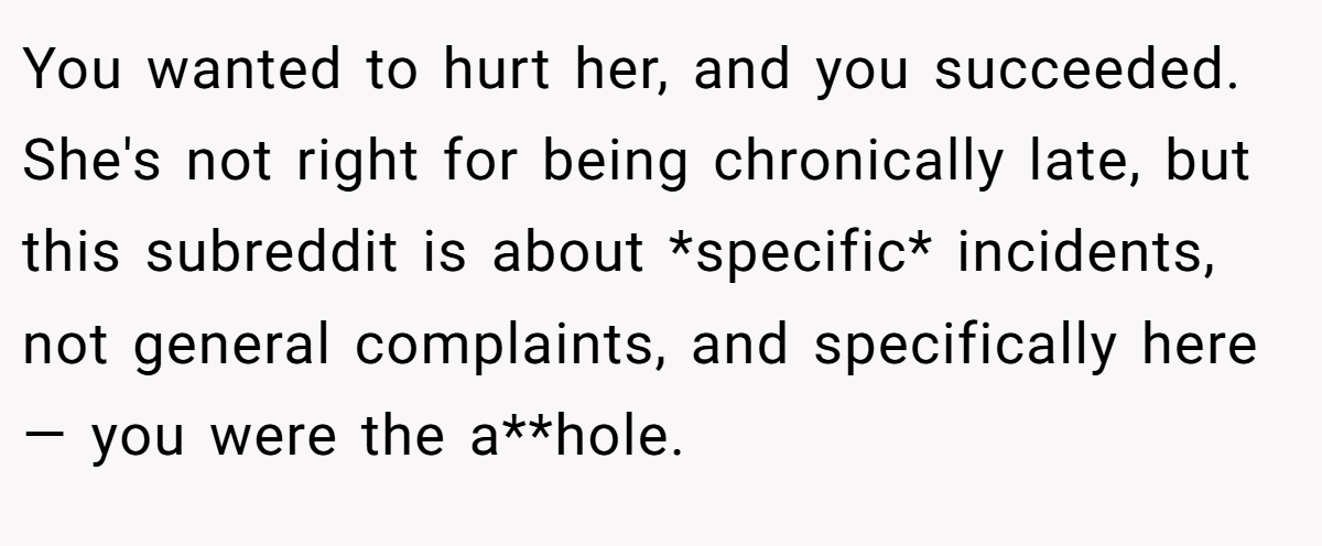 You wanted to hurt her, and you succeeded. She's not right for being chronically late, but this subreddit is about *specific* incidents, not general complaints, and specifically here— you were the a**hole.