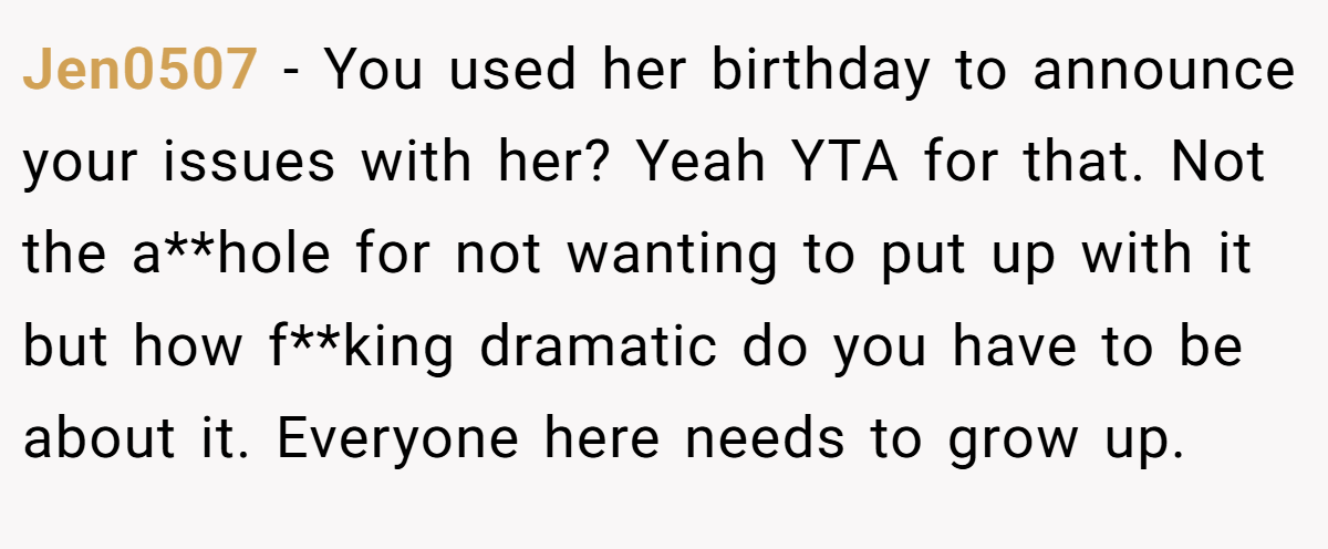 Jen0507 - You used her birthday to announce your issues with her? Yeah YTA for that. Not the a**hole for not wanting to put up with it but how f**king dramatic do you have to be about it. Everyone here needs to grow up.