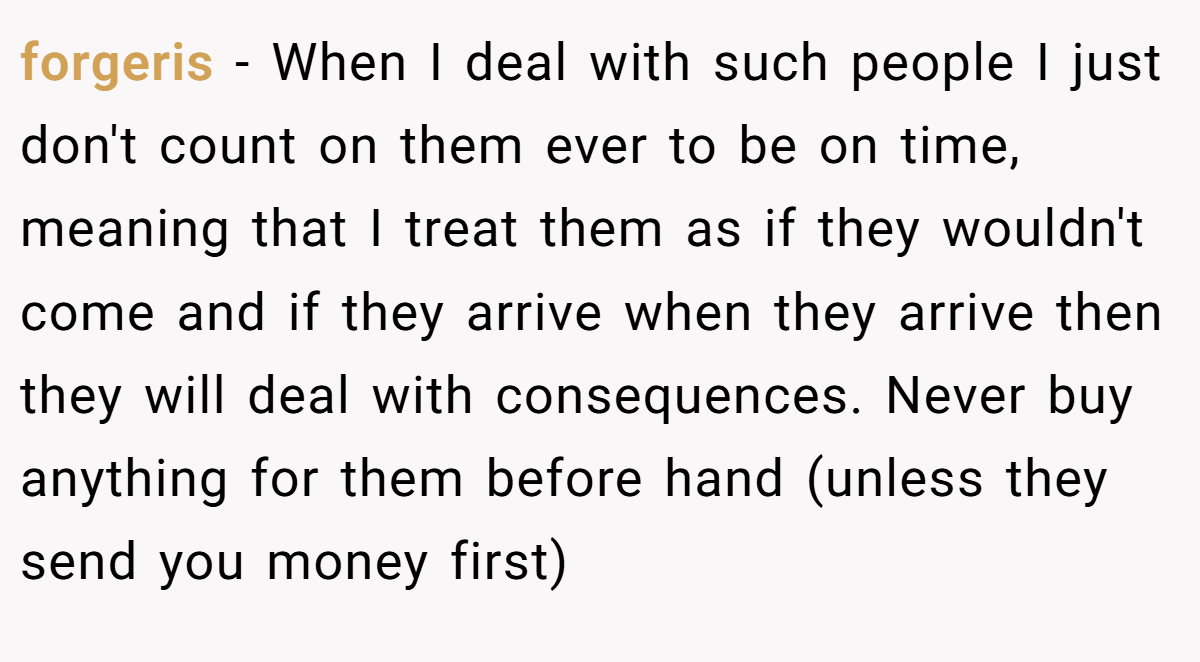 forgeris - When I deal with such people I just don't count on them ever to be on time, meaning that I treat them as if they wouldn't come and if they arrive when they arrive then they will deal with consequences. Never buy anything for them before hand (unless they send you money first)