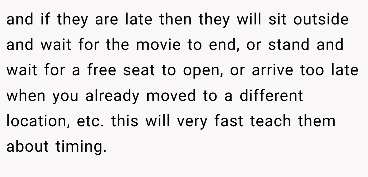 and if they are late then they will sit outside and wait for the movie to end, or stand and wait for a free seat to open, or arrive too late when you already moved to a different location, etc. this will very fast teach them about timing.