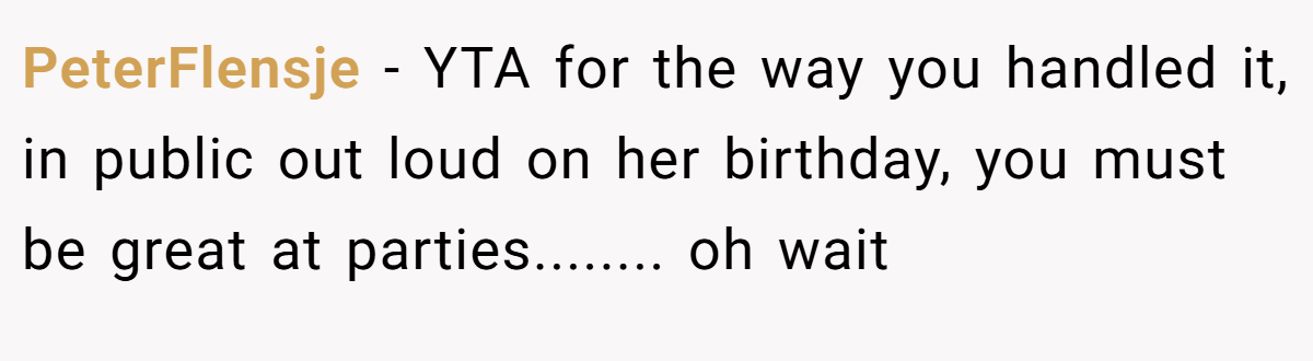 PeterFlensje - YTA for the way you handled it, in public out loud on her birthday, you must be great at parties........ oh wait
