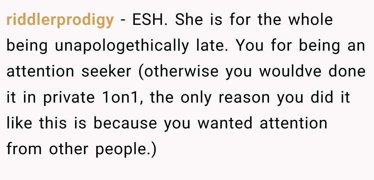 riddlerprodigy - ESH. She is for the whole being unapologethically late. You for being an attention seeker (otherwise you wouldve done it in private 1on1, the only reason you did it like this is because you wanted attention from other people.)