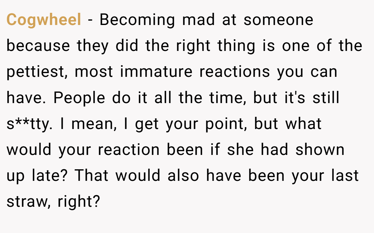Cogwheel - Becoming mad at someone because they did the right thing is one of the pettiest, most immature reactions you can have. People do it all the time, but it's still s**tty. I mean, I get your point, but what would your reaction been if she had shown up late? That would also have been your last straw, right?