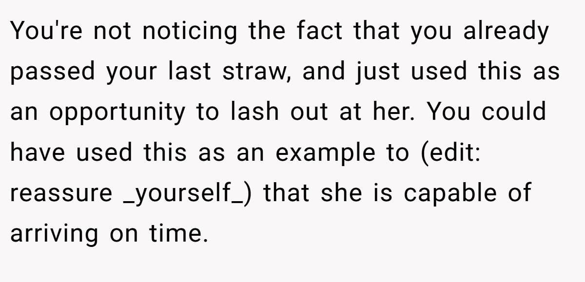 You're not noticing the fact that you already passed your last straw, and just used this as an opportunity to lash out at her. You could have used this as an example to (edit: reassure _yourself_) that she is capable of arriving on time.