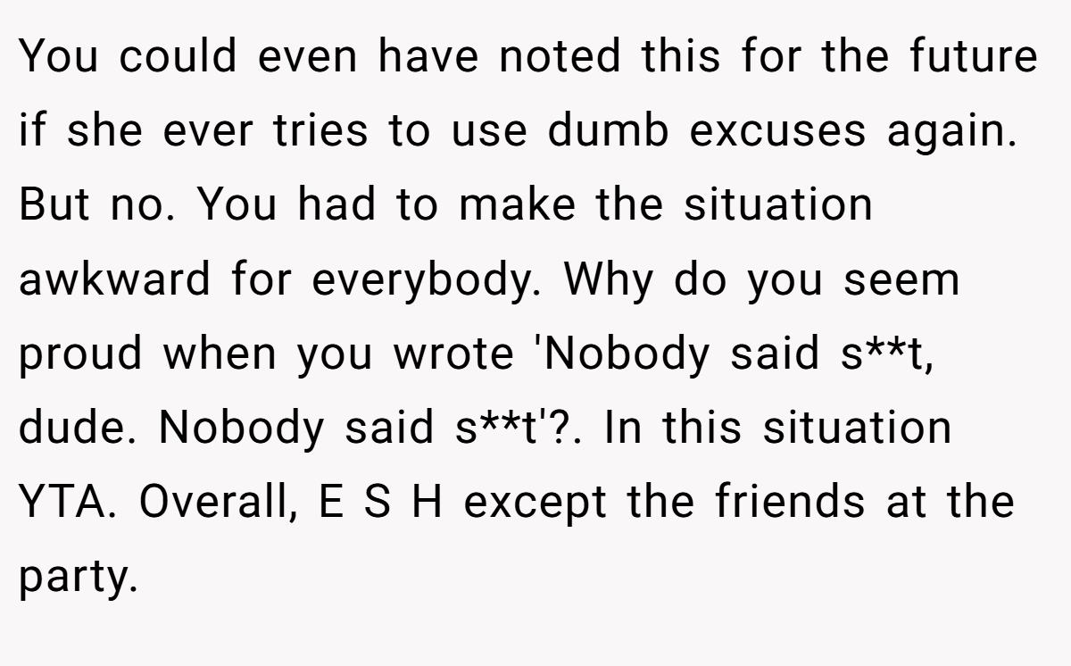 You could even have noted this for the future if she ever tries to use dumb excuses again. But no. You had to make the situation awkward for everybody. Why do you seem proud when you wrote 'Nobody said s**t, dude. Nobody said s**t'?. In this situation YTA. Overall, E S H except the friends at the party.