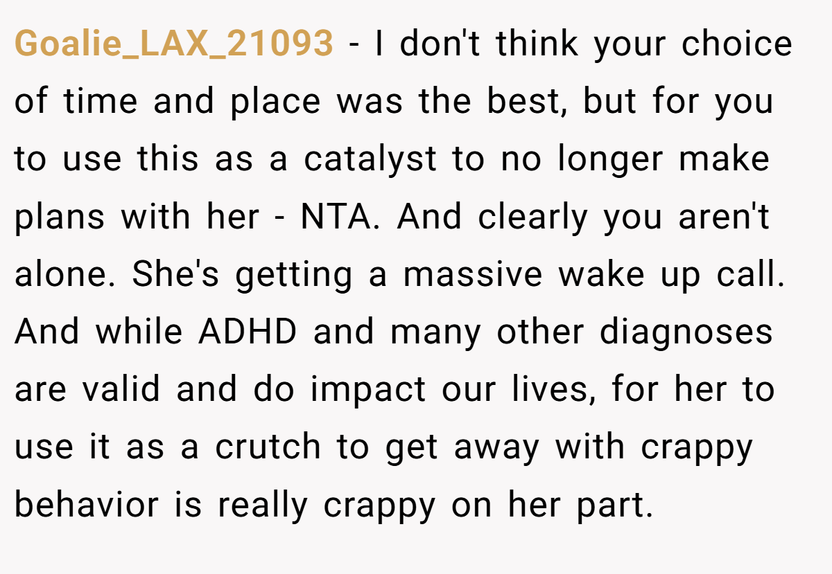 Goalie_LAX_21093 - I don't think your choice of time and place was the best, but for you to use this as a catalyst to no longer make plans with her - NTA. And clearly you aren't alone. She's getting a massive wake up call. And while ADHD and many other diagnoses are valid and do impact our lives, for her to use it as a crutch to get away with crappy behavior is really crappy on her part.
