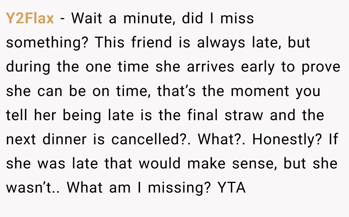 Y2Flax - Wait a minute, did I miss something? This friend is always late, but during the one time she arrives early to prove she can be on time, that’s the moment you tell her being late is the final straw and the next dinner is cancelled?. What?. Honestly? If she was late that would make sense, but she wasn’t.. What am I missing? YTA