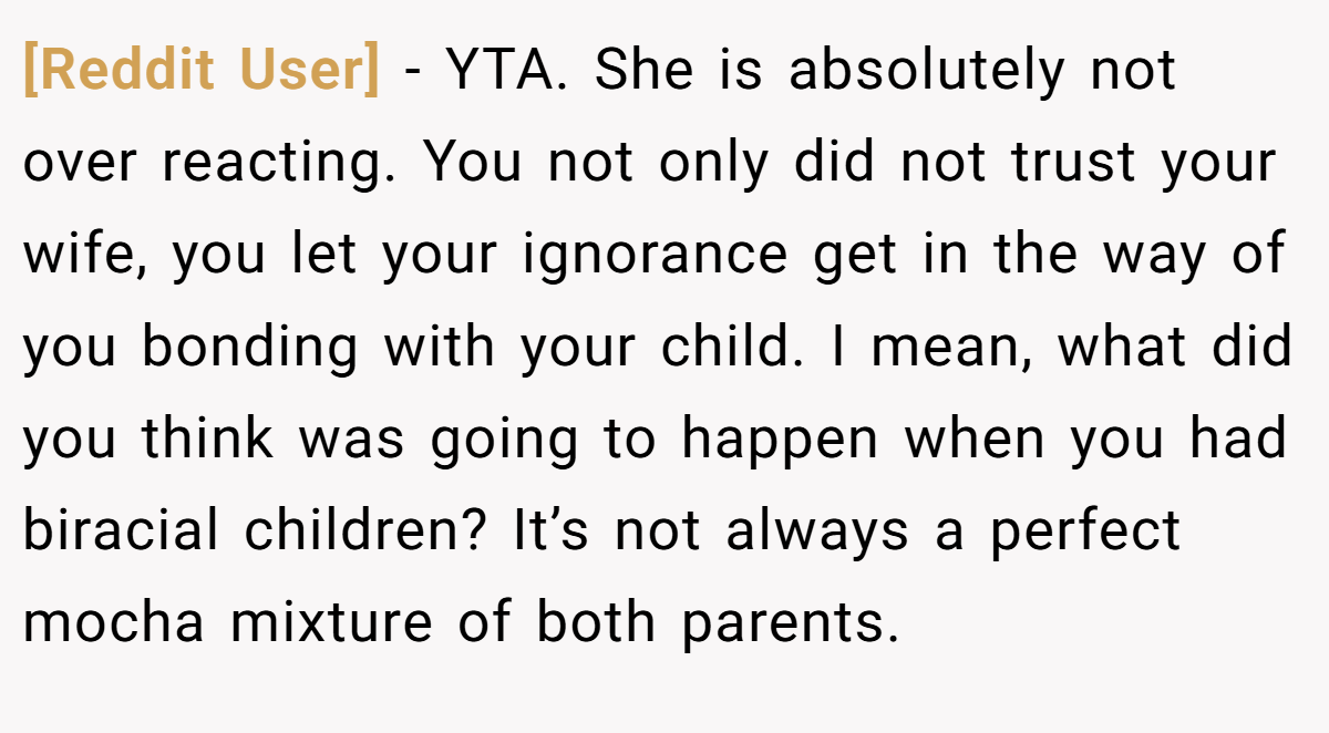 [Reddit User] − YTA. She is absolutely not over reacting. You not only did not trust your wife, you let your ignorance get in the way of you bonding with your child. I mean, what did you think was going to happen when you had biracial children? It’s not always a perfect mocha mixture of both parents.