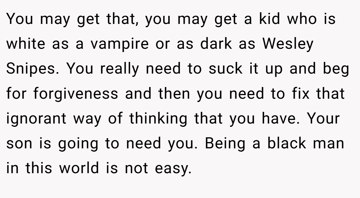 You may get that, you may get a kid who is white as a vampire or as dark as Wesley Snipes. You really need to suck it up and beg for forgiveness and then you need to fix that ignorant way of thinking that you have. Your son is going to need you. Being a black man in this world is not easy.