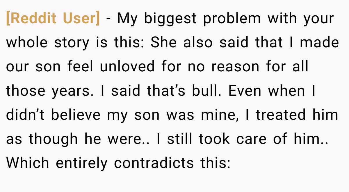 [Reddit User] − My biggest problem with your whole story is this: She also said that I made our son feel unloved for no reason for all those years. I said that’s bull. Even when I didn’t believe my son was mine, I treated him as though he were.. I still took care of him.. Which entirely contradicts this: