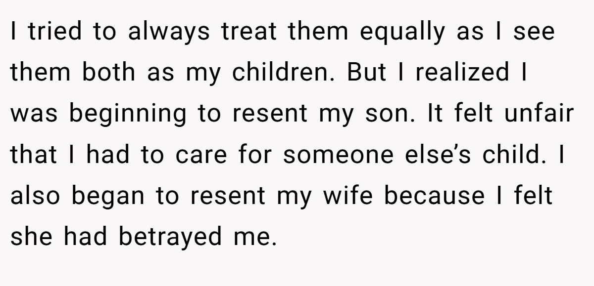 I tried to always treat them equally as I see them both as my children. But I realized I was beginning to resent my son. It felt unfair that I had to care for someone else’s child. I also began to resent my wife because I felt she had betrayed me.