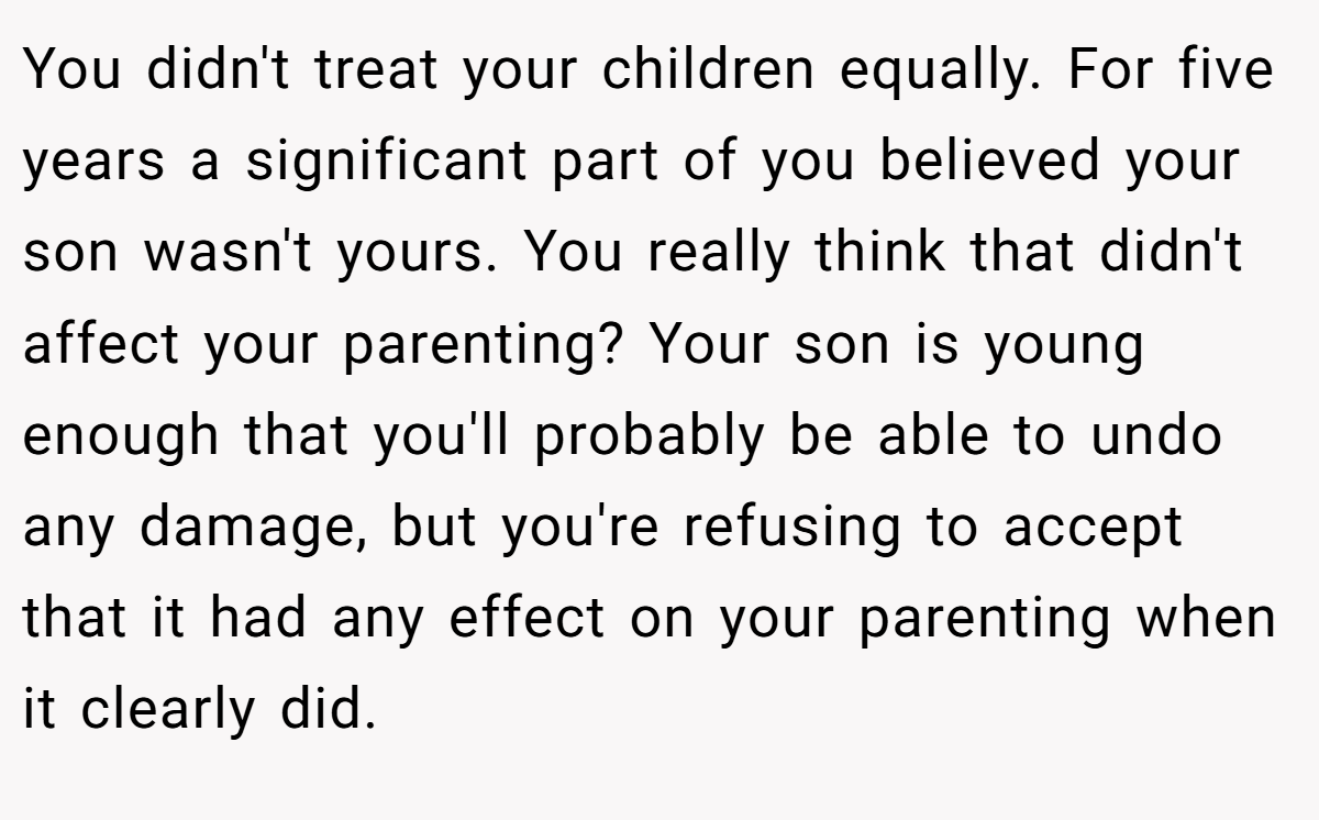 You didn't treat your children equally. For five years a significant part of you believed your son wasn't yours. You really think that didn't affect your parenting? Your son is young enough that you'll probably be able to undo any damage, but you're refusing to accept that it had any effect on your parenting when it clearly did.