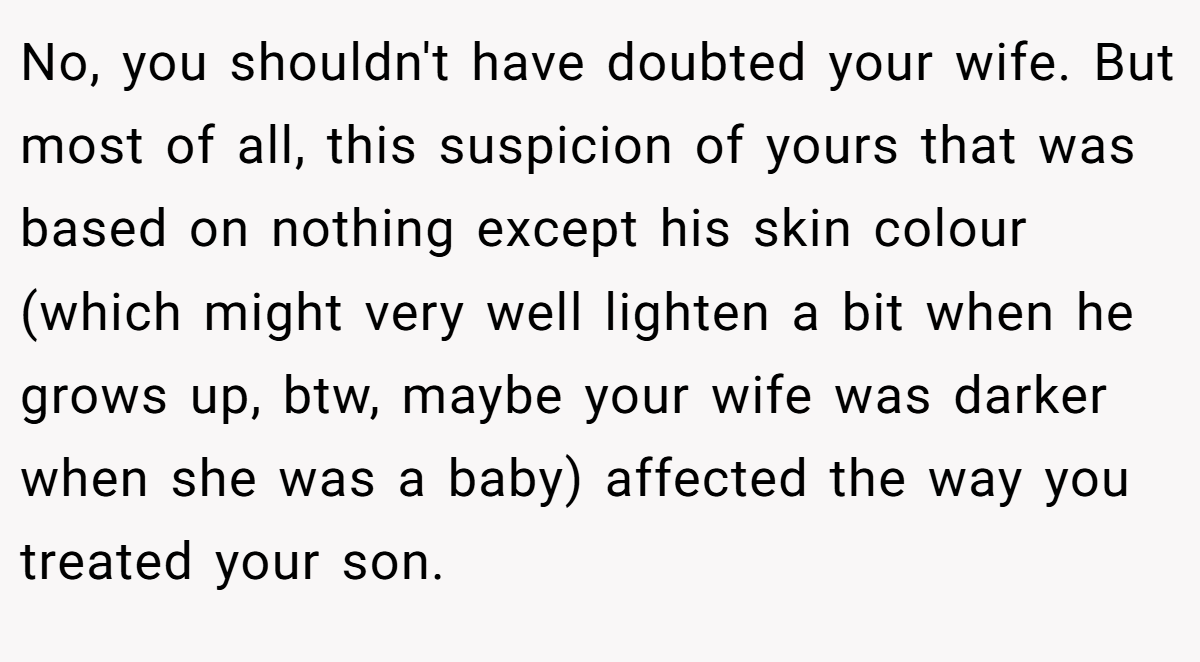 No, you shouldn't have doubted your wife. But most of all, this suspicion of yours that was based on nothing except his skin colour (which might very well lighten a bit when he grows up, btw, maybe your wife was darker when she was a baby) affected the way you treated your son.