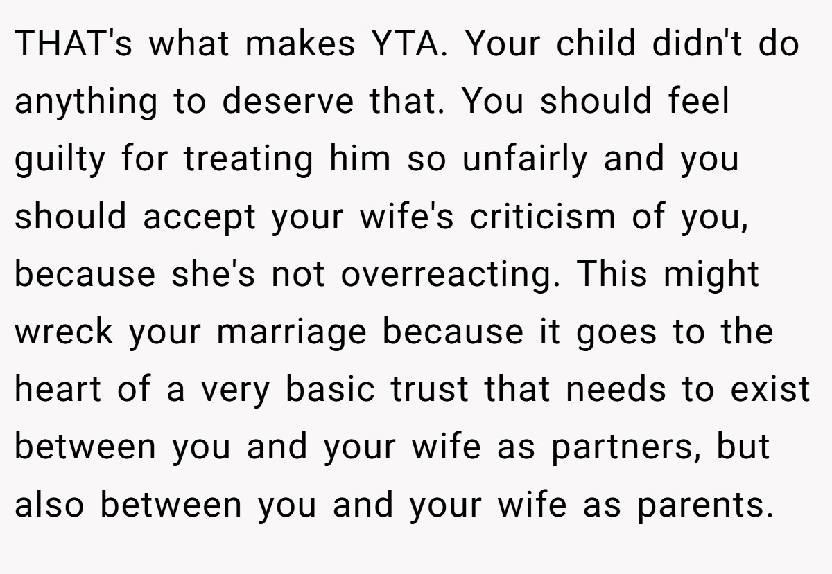 THAT's what makes YTA. Your child didn't do anything to deserve that. You should feel guilty for treating him so unfairly and you should accept your wife's criticism of you, because she's not overreacting. This might wreck your marriage because it goes to the heart of a very basic trust that needs to exist between you and your wife as partners, but also between you and your wife as parents.