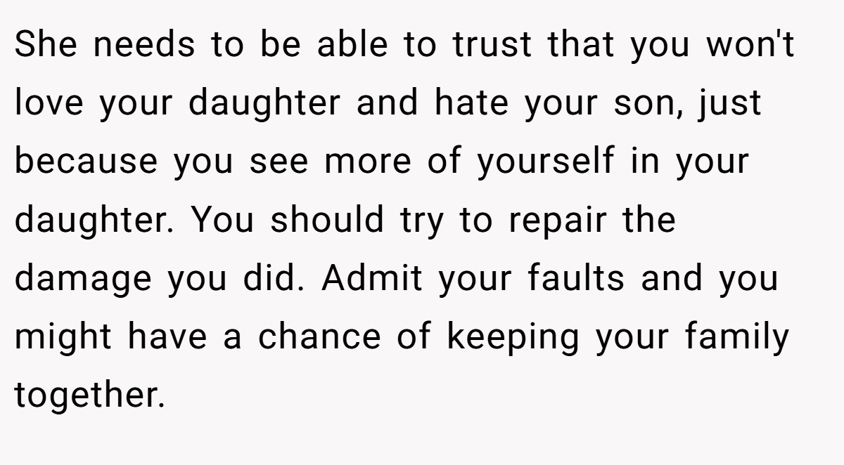 She needs to be able to trust that you won't love your daughter and hate your son, just because you see more of yourself in your daughter. You should try to repair the damage you did. Admit your faults and you might have a chance of keeping your family together.