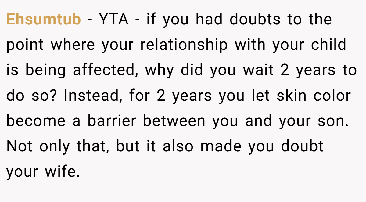 Ehsumtub − YTA - if you had doubts to the point where your relationship with your child is being affected, why did you wait 2 years to do so? Instead, for 2 years you let skin color become a barrier between you and your son. Not only that, but it also made you doubt your wife.