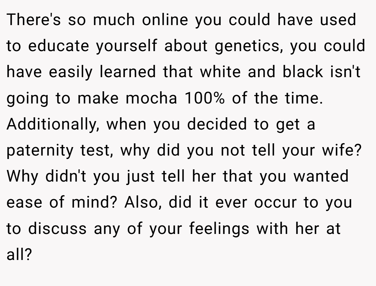 There's so much online you could have used to educate yourself about genetics, you could have easily learned that white and black isn't going to make mocha 100% of the time. Additionally, when you decided to get a paternity test, why did you not tell your wife? Why didn't you just tell her that you wanted ease of mind? Also, did it ever occur to you to discuss any of your feelings with her at all?