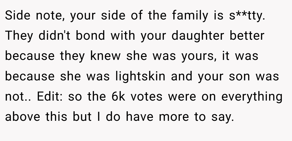 Side note, your side of the family is s**tty. They didn't bond with your daughter better because they knew she was yours, it was because she was lightskin and your son was not.. Edit: so the 6k votes were on everything above this but I do have more to say.
