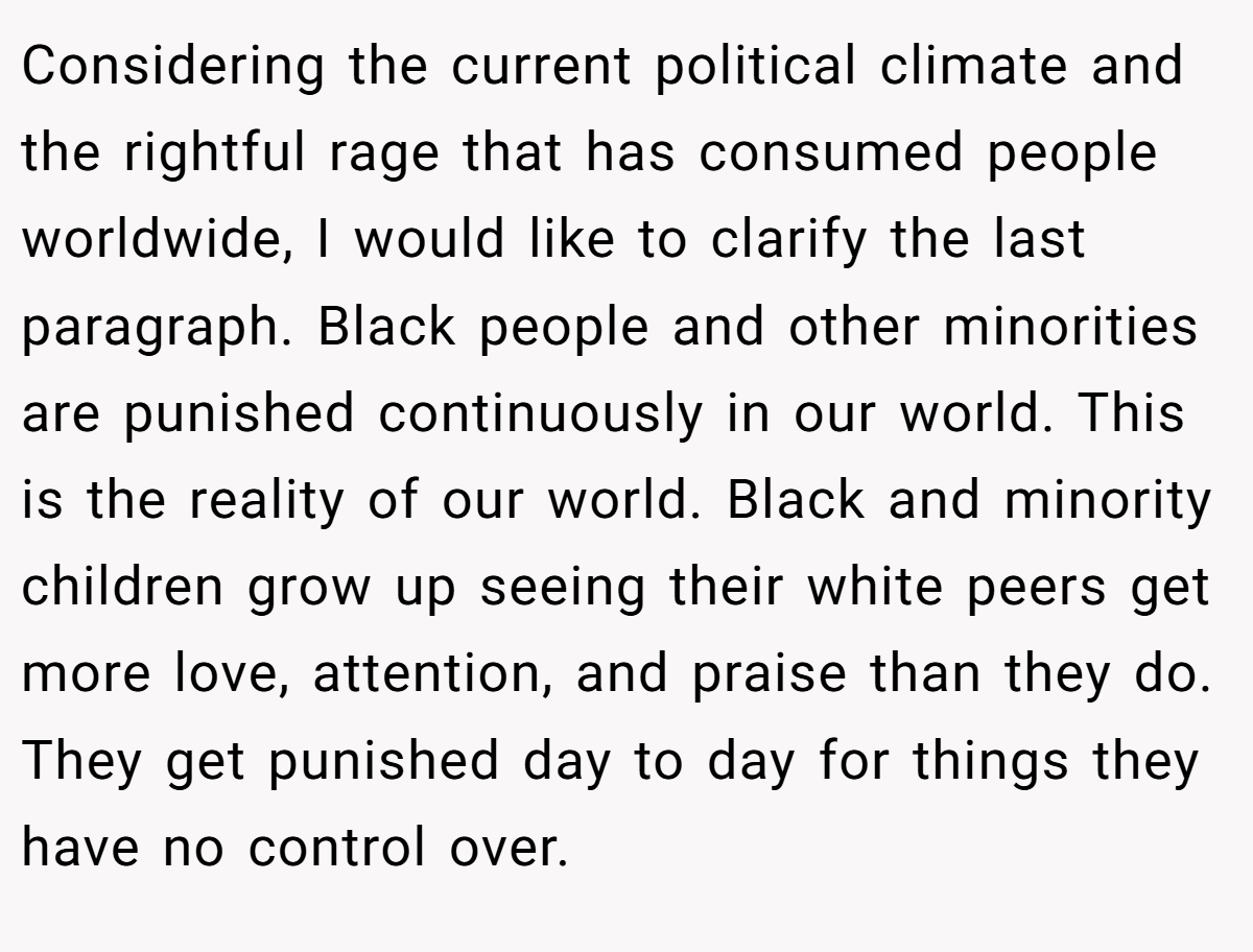 Considering the current political climate and the rightful rage that has consumed people worldwide, I would like to clarify the last paragraph. Black people and other minorities are punished continuously in our world. This is the reality of our world. Black and minority children grow up seeing their white peers get more love, attention, and praise than they do. They get punished day to day for things they have no control over.