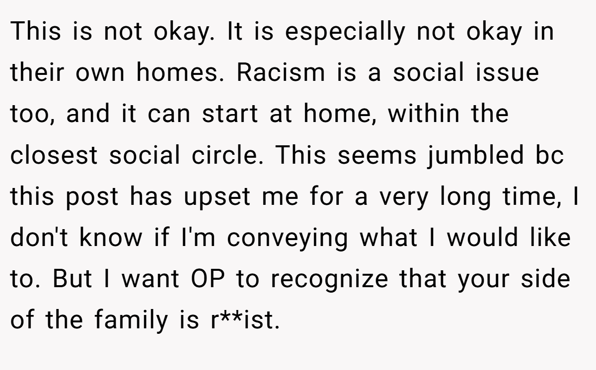 This is not okay. It is especially not okay in their own homes. Racism is a social issue too, and it can start at home, within the closest social circle. This seems jumbled bc this post has upset me for a very long time, I don't know if I'm conveying what I would like to. But I want OP to recognize that your side of the family is r**ist.