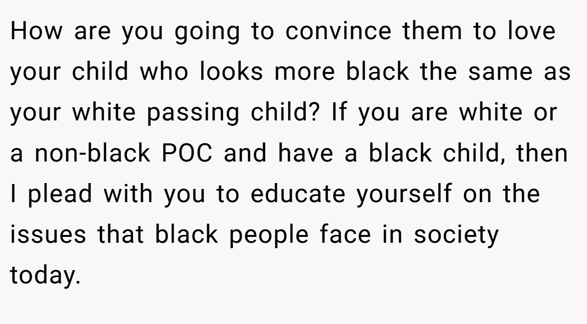 How are you going to convince them to love your child who looks more black the same as your white passing child? If you are white or a non-black POC and have a black child, then I plead with you to educate yourself on the issues that black people face in society today.