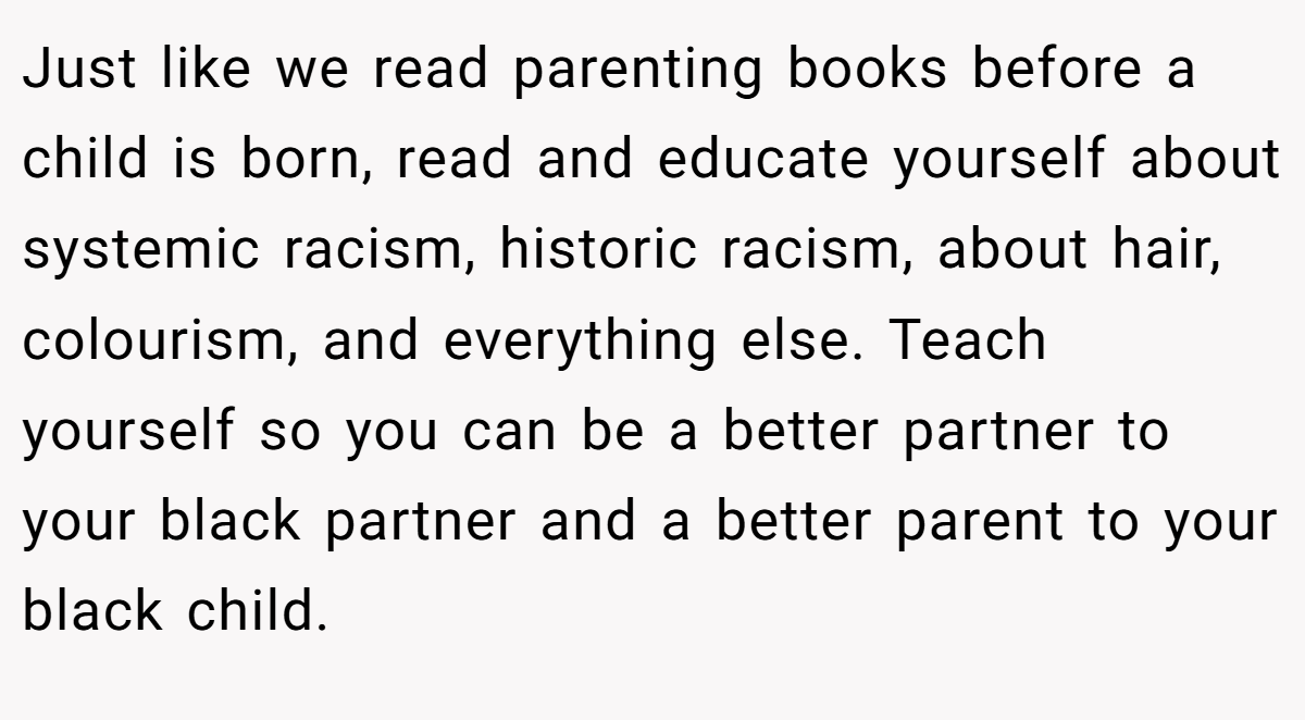 Just like we read parenting books before a child is born, read and educate yourself about systemic racism, historic racism, about hair, colourism, and everything else. Teach yourself so you can be a better partner to your black partner and a better parent to your black child.