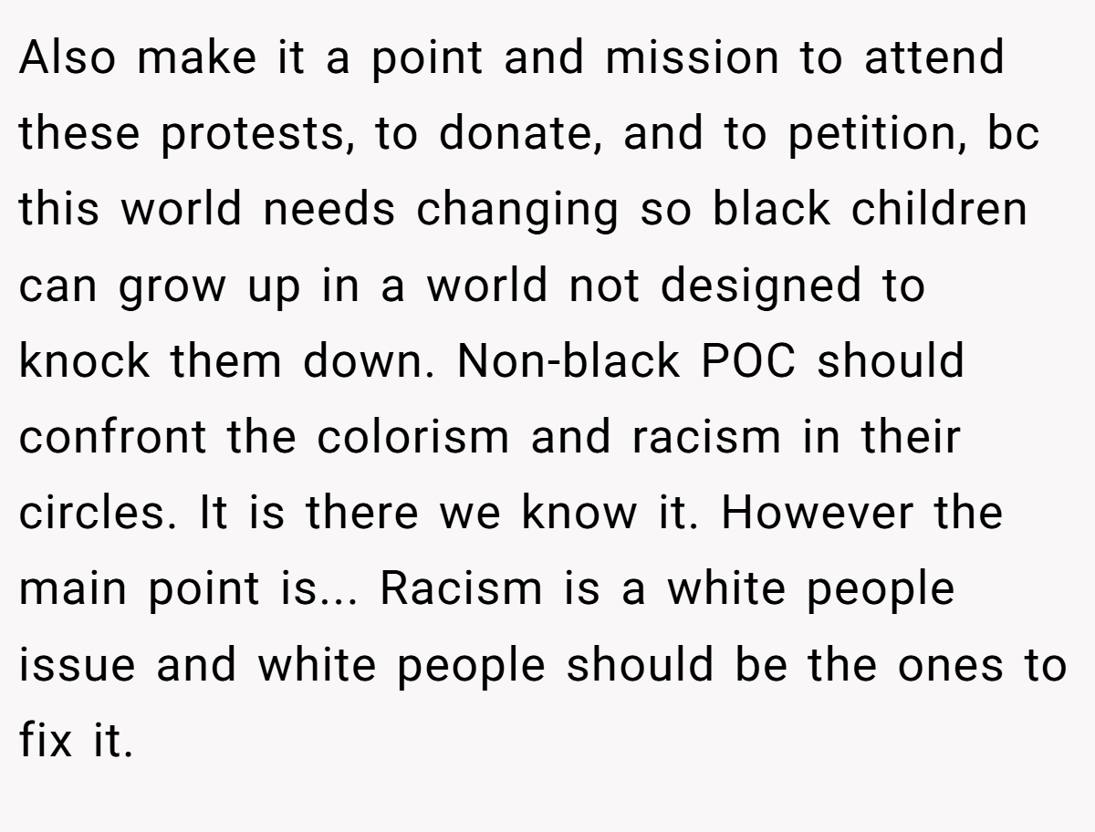Also make it a point and mission to attend these protests, to donate, and to petition, bc this world needs changing so black children can grow up in a world not designed to knock them down. Non-black POC should confront the colorism and racism in their circles. It is there we know it. However the main point is... Racism is a white people issue and white people should be the ones to fix it.