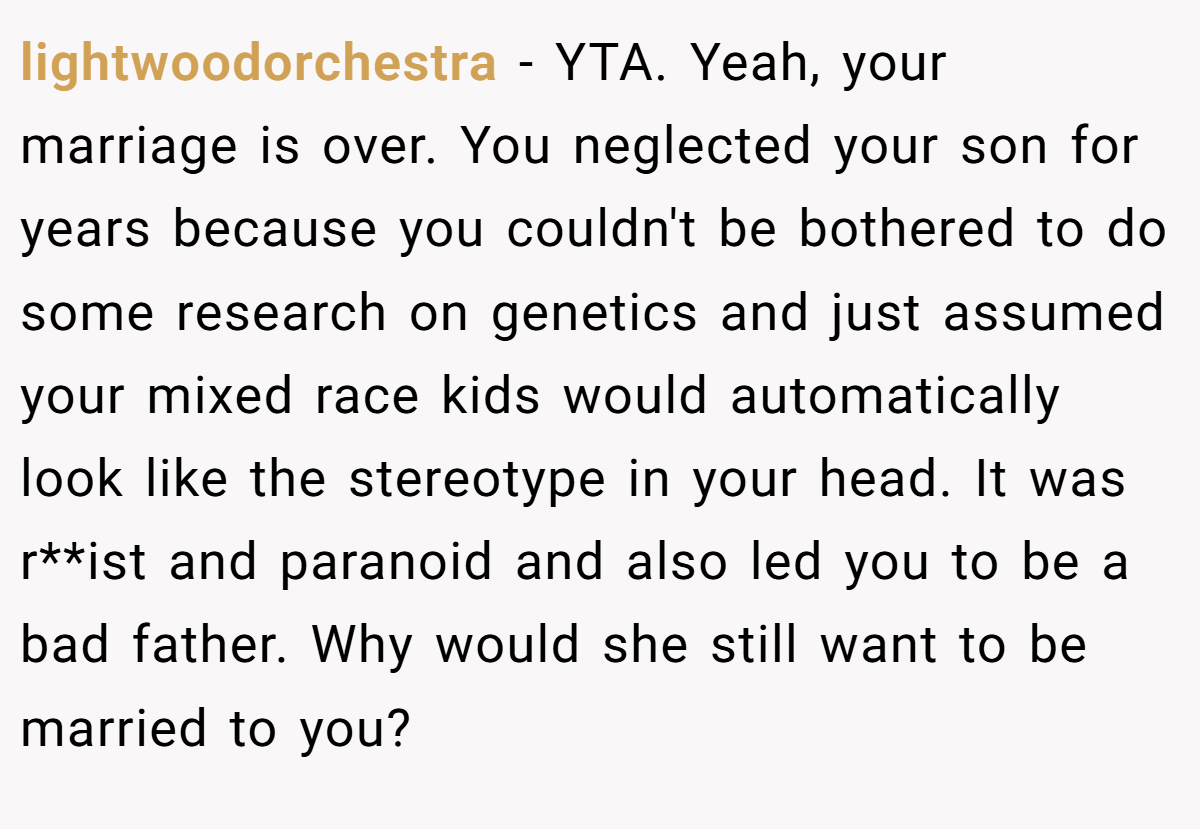 lightwoodorchestra − YTA. Yeah, your marriage is over. You neglected your son for years because you couldn't be bothered to do some research on genetics and just assumed your mixed race kids would automatically look like the stereotype in your head. It was r**ist and paranoid and also led you to be a bad father. Why would she still want to be married to you?