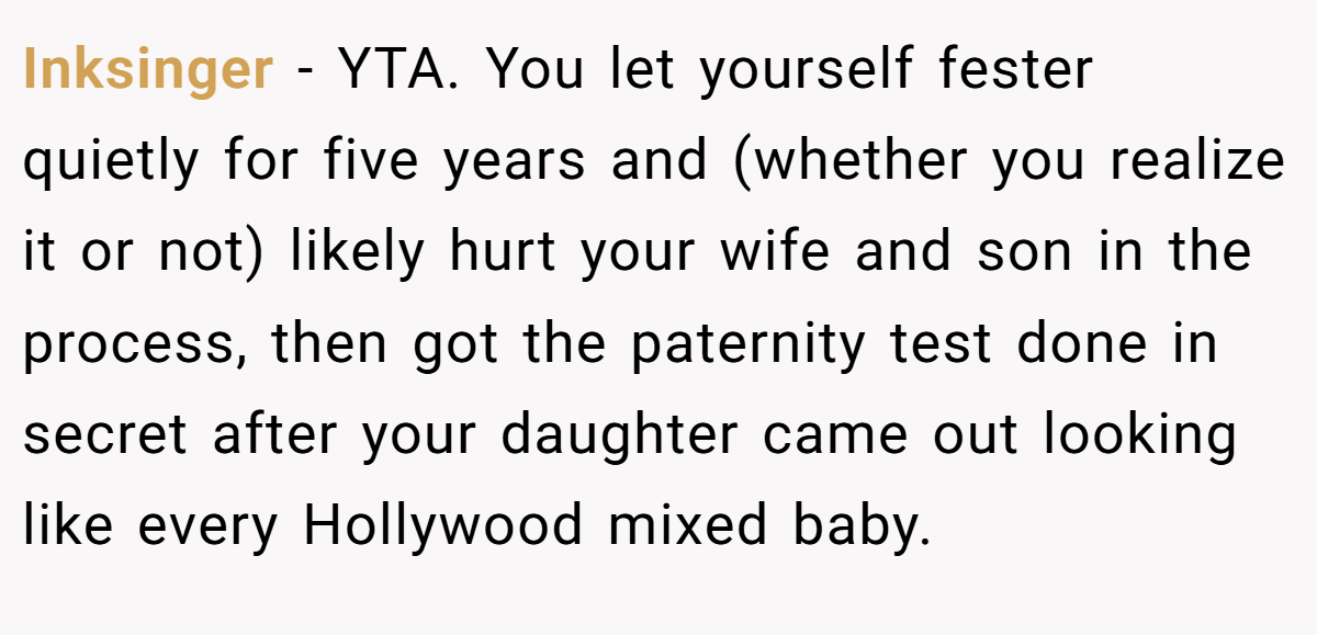 Inksinger − YTA. You let yourself fester quietly for five years and (whether you realize it or not) likely hurt your wife and son in the process, then got the paternity test done in secret after your daughter came out looking like every Hollywood mixed baby.