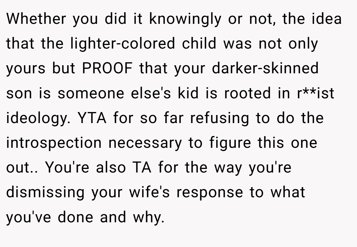 Whether you did it knowingly or not, the idea that the lighter-colored child was not only yours but PROOF that your darker-skinned son is someone else's kid is rooted in r**ist ideology. YTA for so far refusing to do the introspection necessary to figure this one out.. You're also TA for the way you're dismissing your wife's response to what you've done and why.