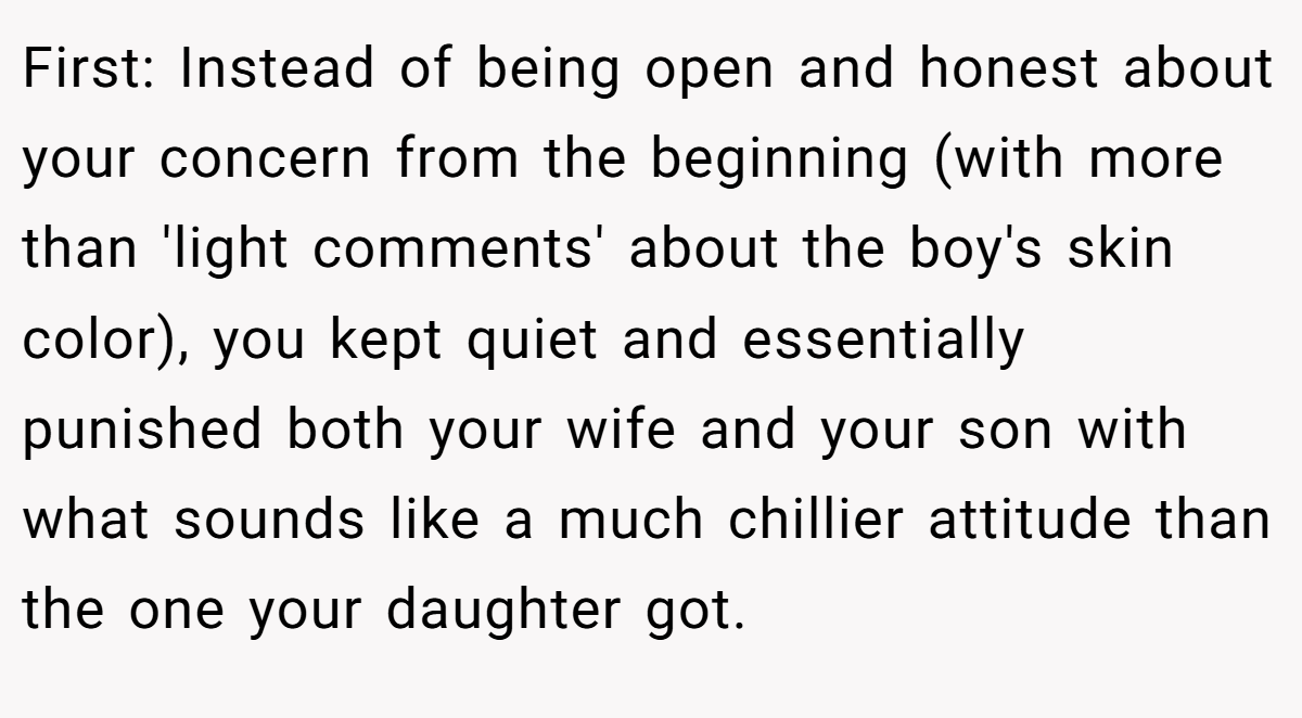 First: Instead of being open and honest about your concern from the beginning (with more than 'light comments' about the boy's skin color), you kept quiet and essentially punished both your wife and your son with what sounds like a much chillier attitude than the one your daughter got.
