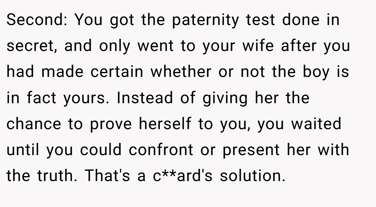 Second: You got the paternity test done in secret, and only went to your wife after you had made certain whether or not the boy is in fact yours. Instead of giving her the chance to prove herself to you, you waited until you could confront or present her with the truth. That's a c**ard's solution.