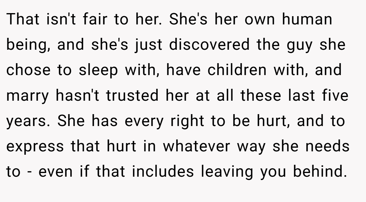 That isn't fair to her. She's her own human being, and she's just discovered the guy she chose to sleep with, have children with, and marry hasn't trusted her at all these last five years. She has every right to be hurt, and to express that hurt in whatever way she needs to - even if that includes leaving you behind.