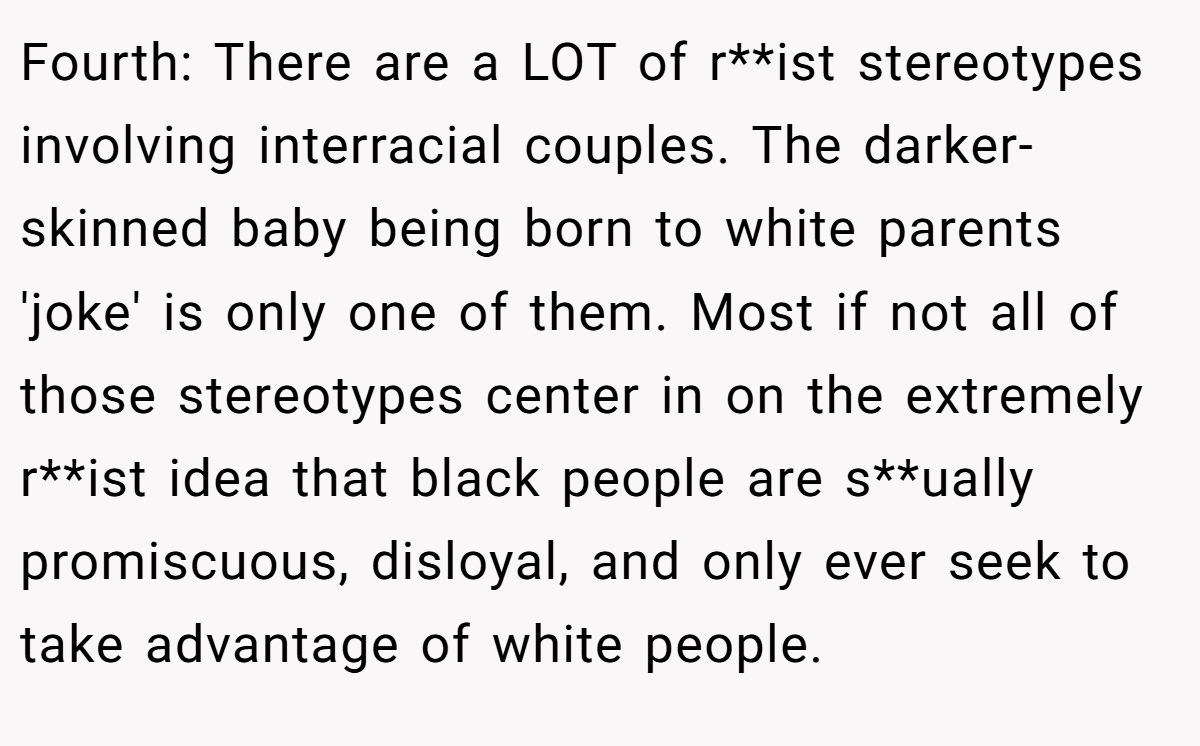 Fourth: There are a LOT of r**ist stereotypes involving interracial couples. The darker-skinned baby being born to white parents 'joke' is only one of them. Most if not all of those stereotypes center in on the extremely r**ist idea that black people are s**ually promiscuous, disloyal, and only ever seek to take advantage of white people.