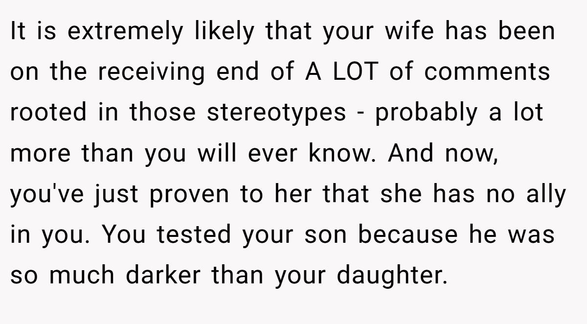 It is extremely likely that your wife has been on the receiving end of A LOT of comments rooted in those stereotypes - probably a lot more than you will ever know. And now, you've just proven to her that she has no ally in you. You tested your son because he was so much darker than your daughter.